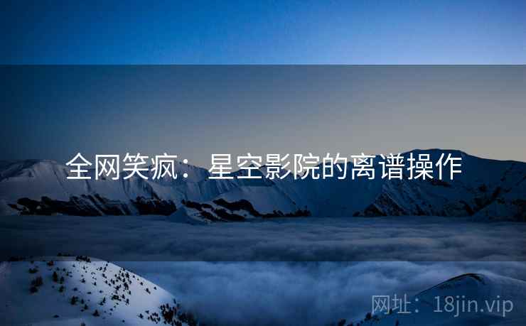 全网笑疯：星空影院的离谱操作