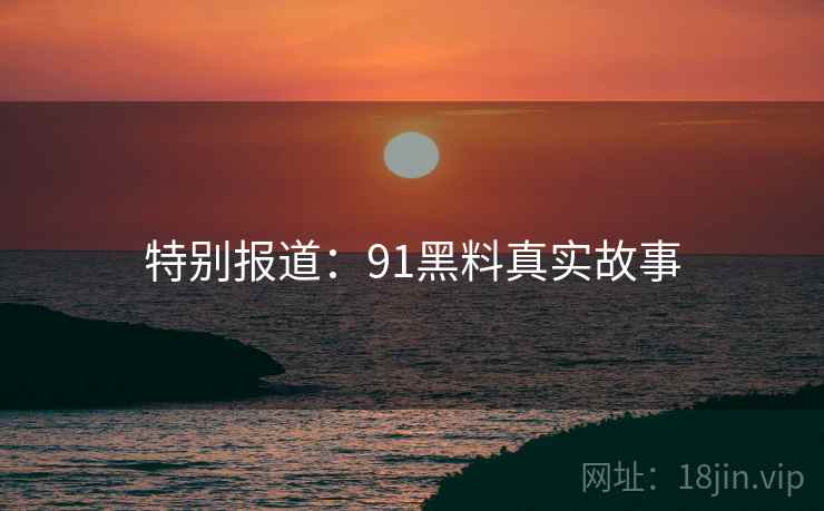 特别报道：91黑料真实故事