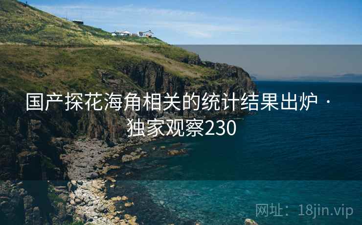 国产探花海角相关的统计结果出炉 · 独家观察230
