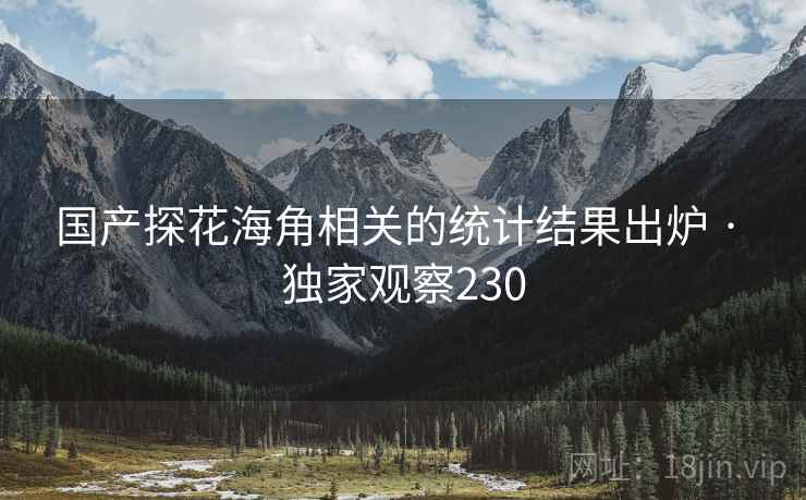 国产探花海角相关的统计结果出炉 · 独家观察230